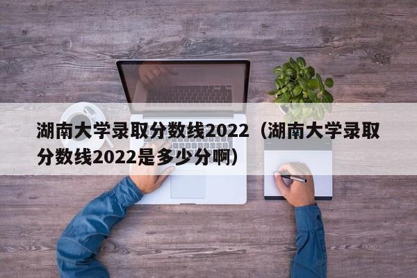 湖南大学录取分数线2022（湖南大学录取分数线2022是多少分啊）