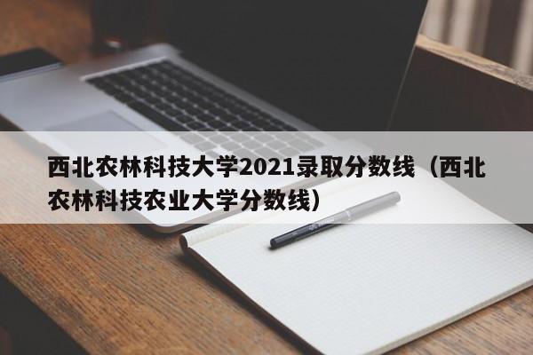 西北农林科技大学2021录取分数线（西北农林科技农业大学分数线）