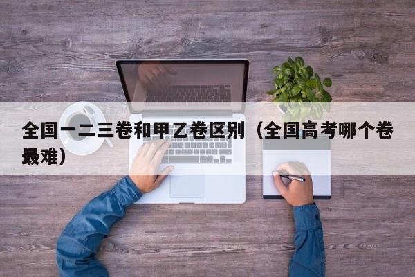全国一二三卷和甲乙卷区别（全国高考哪个卷最难）