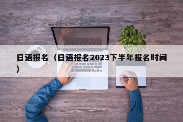 日语报名（日语报名2023下半年报名时间）