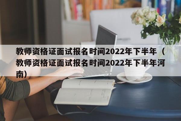 教师资格证面试报名时间2022年下半年（教师资格证面试报名时间2022年下半年河南）