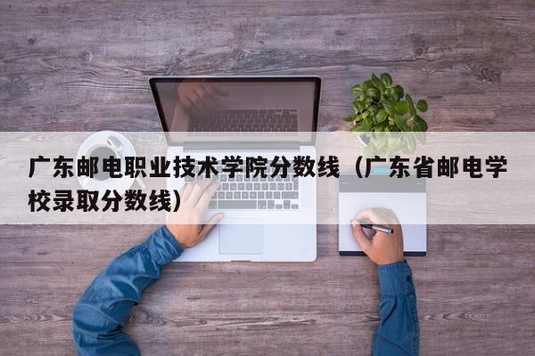 广东邮电职业技术学院分数线（广东省邮电学校录取分数线）