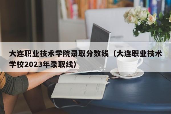 大连职业技术学院录取分数线（大连职业技术学校2023年录取线）
