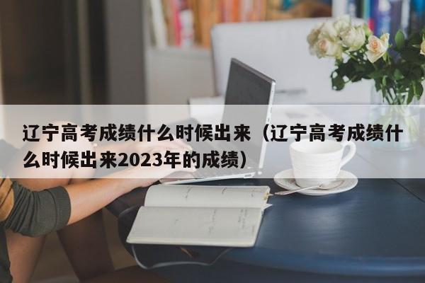 辽宁高考成绩什么时候出来（辽宁高考成绩什么时候出来2023年的成绩）