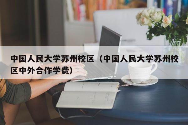 中国人民大学苏州校区（中国人民大学苏州校区中外合作学费）
