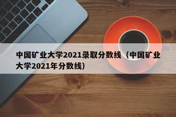 中国矿业大学2021录取分数线（中国矿业大学2021年分数线）