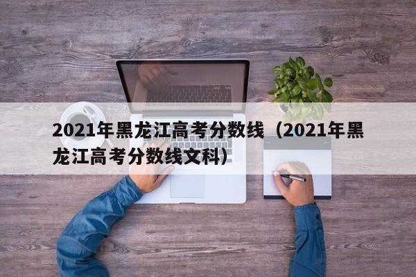 2021年黑龙江高考分数线（2021年黑龙江高考分数线文科）