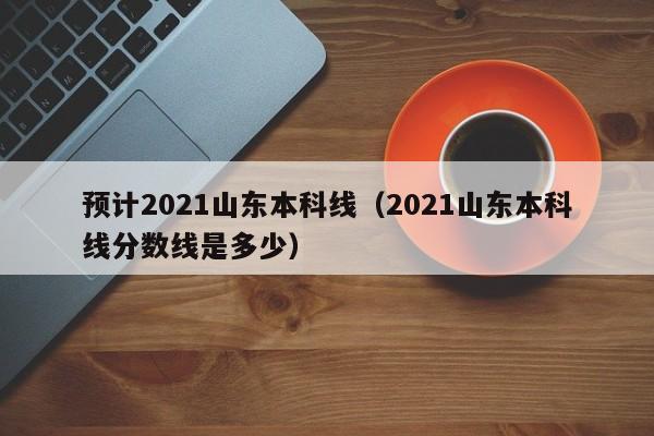 预计2021山东本科线（2021山东本科线分数线是多少）
