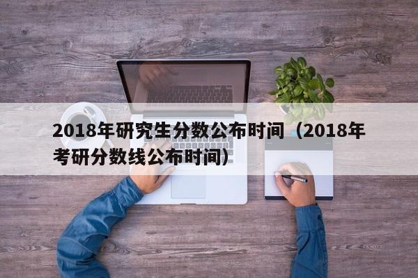 2018年研究生分数公布时间（2018年考研分数线公布时间）