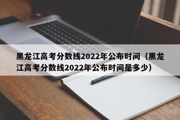 黑龙江高考分数线2022年公布时间（黑龙江高考分数线2022年公布时间是多少）