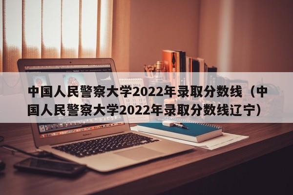 中国人民警察大学2022年录取分数线（中国人民警察大学2022年录取分数线辽宁）