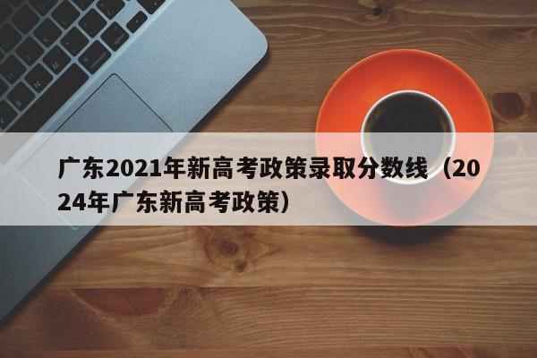 广东2021年新高考政策录取分数线（2024年广东新高考政策）