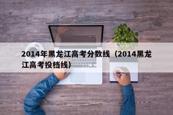 2014年黑龙江高考分数线（2014黑龙江高考投档线）