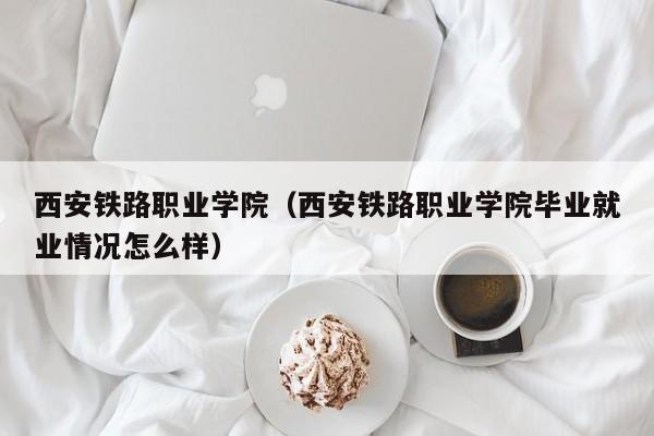 西安铁路职业学院（西安铁路职业学院毕业就业情况怎么样）