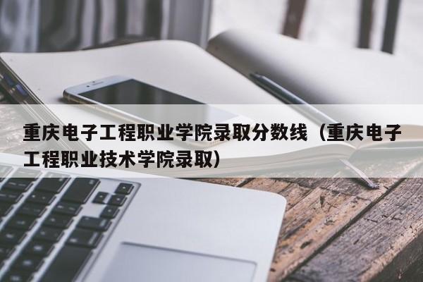 重庆电子工程职业学院录取分数线（重庆电子工程职业技术学院录取）