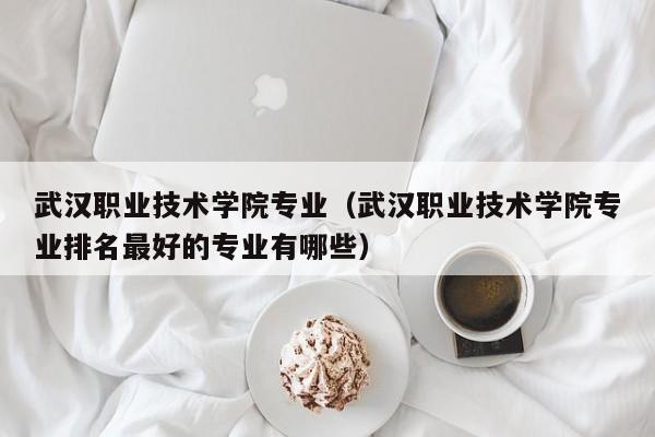 武汉职业技术学院专业（武汉职业技术学院专业排名最好的专业有哪些）