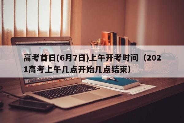 高考首日(6月7日)上午开考时间（2021高考上午几点开始几点结束）