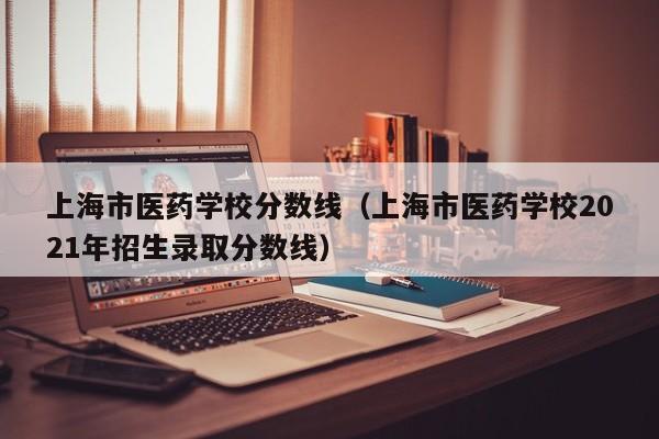 上海市医药学校分数线（上海市医药学校2021年招生录取分数线）