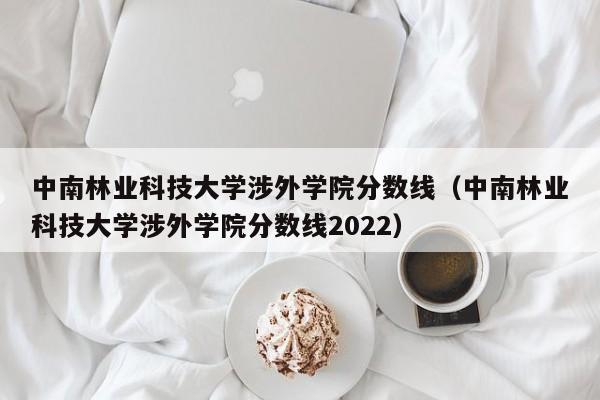 中南林业科技大学涉外学院分数线（中南林业科技大学涉外学院分数线2022）