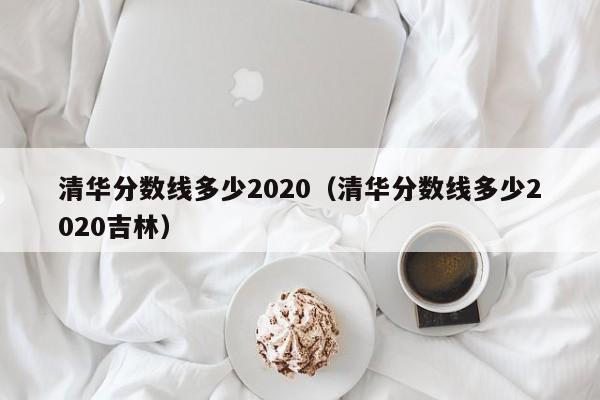 清华分数线多少2020（清华分数线多少2020吉林）