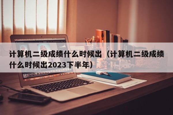 计算机二级成绩什么时候出（计算机二级成绩什么时候出2023下半年）
