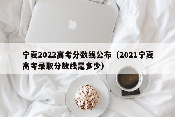 宁夏2022高考分数线公布（2021宁夏高考录取分数线是多少）
