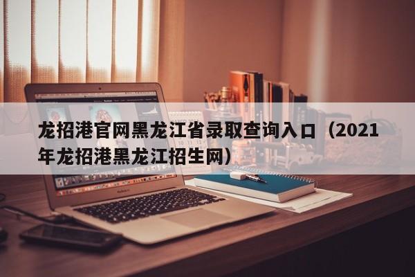 龙招港官网黑龙江省录取查询入口（2021年龙招港黑龙江招生网）