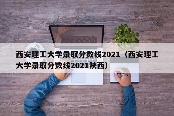 西安理工大学录取分数线2021（西安理工大学录取分数线2021陕西）