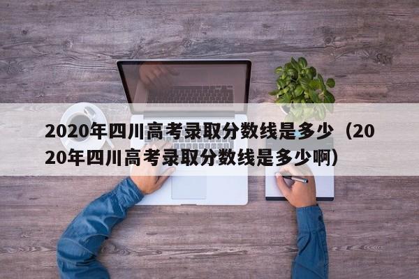 2020年四川高考录取分数线是多少（2020年四川高考录取分数线是多少啊）