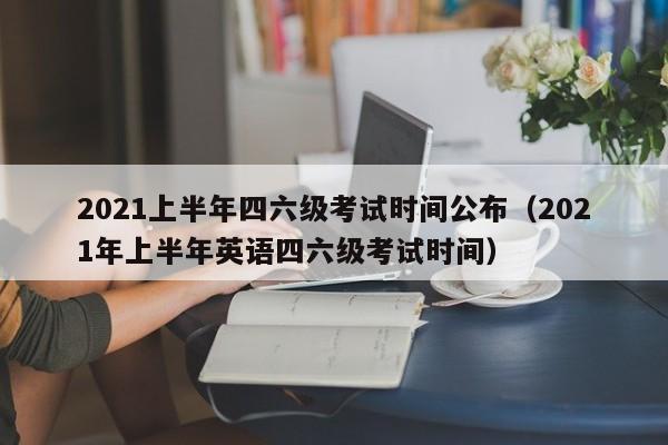 2021上半年四六级考试时间公布（2021年上半年英语四六级考试时间）