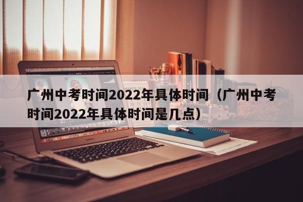 广州中考时间2022年具体时间（广州中考时间2022年具体时间是几点）