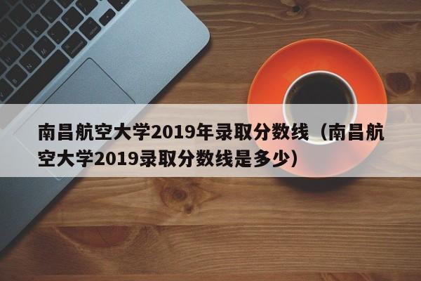 南昌航空大学2019年录取分数线（南昌航空大学2019录取分数线是多少）