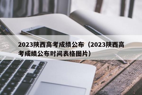 2023陕西高考成绩公布（2023陕西高考成绩公布时间表格图片）