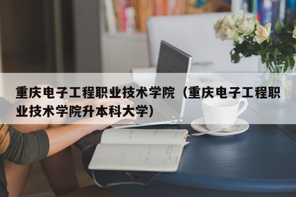 重庆电子工程职业技术学院（重庆电子工程职业技术学院升本科大学）