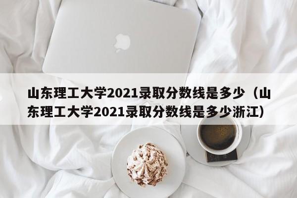 山东理工大学2021录取分数线是多少（山东理工大学2021录取分数线是多少浙江）
