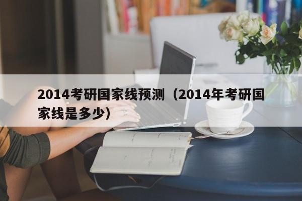 2014考研国家线预测（2014年考研国家线是多少）