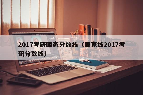 2017考研国家分数线（国家线2017考研分数线）