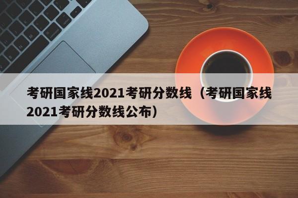 考研国家线2021考研分数线（考研国家线2021考研分数线公布）
