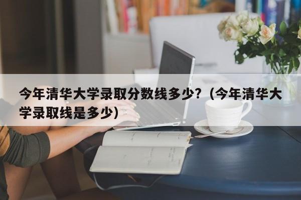 今年清华大学录取分数线多少?（今年清华大学录取线是多少）
