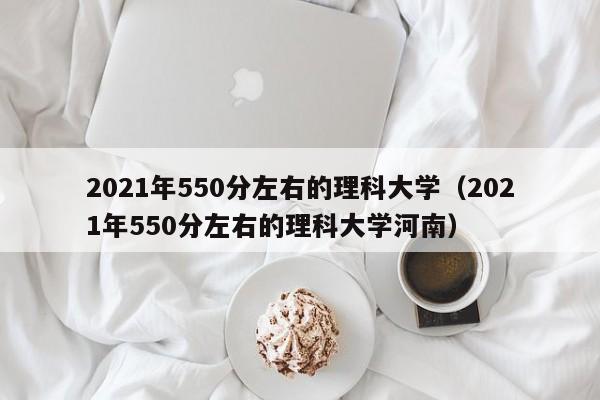 2021年550分左右的理科大学（2021年550分左右的理科大学河南）