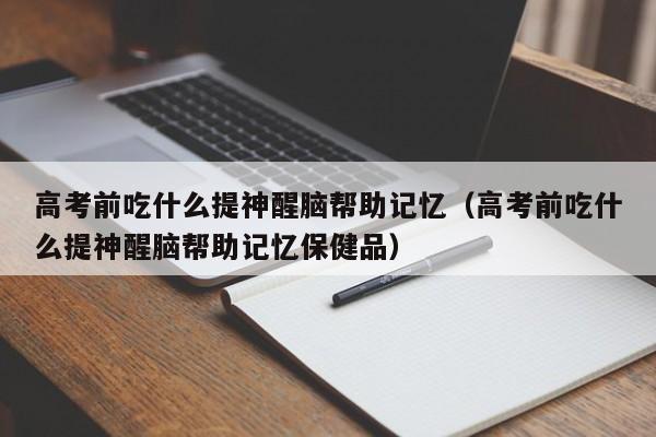 高考前吃什么提神醒脑帮助记忆（高考前吃什么提神醒脑帮助记忆保健品）