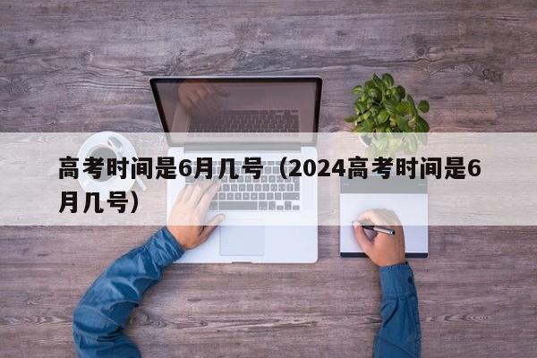 高考时间是6月几号（2024高考时间是6月几号）