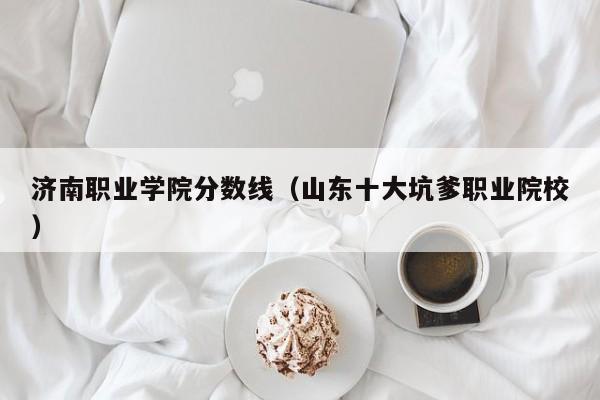 济南职业学院分数线（山东十大坑爹职业院校）
