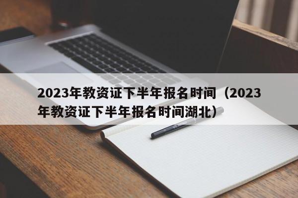 2023年教资证下半年报名时间（2023年教资证下半年报名时间湖北）