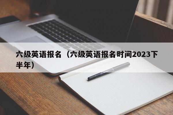 六级英语报名（六级英语报名时间2023下半年）