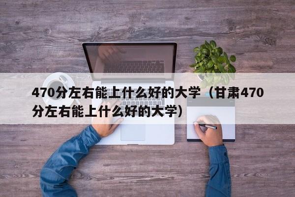 470分左右能上什么好的大学（甘肃470分左右能上什么好的大学）