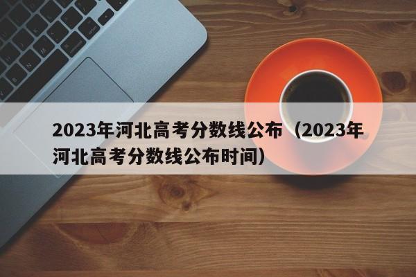 2023年河北高考分数线公布（2023年河北高考分数线公布时间）