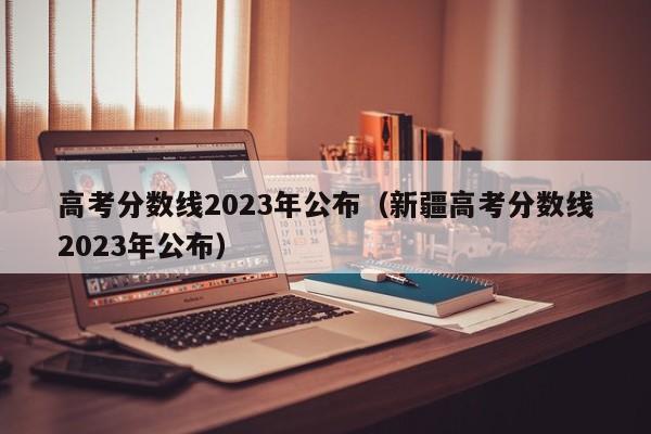 高考分数线2023年公布（新疆高考分数线2023年公布）