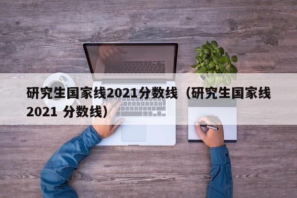 研究生国家线2021分数线（研究生国家线2021 分数线）