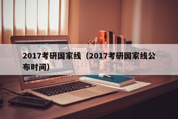 2017考研国家线（2017考研国家线公布时间）
